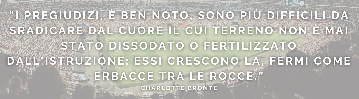 I PREGIUDIZI, È BEN NOTO, SONO PIù DIFFICILI DA SRADICARE DAL CUORE
IL CUI TERRENO NON è MAI STATO DISSODATO E FERTILIZZATO DALL'ISTRUZIONE: ESSI CRESCONO Là, FERMI COME
ERBACCE TRA LE ROCCE -charlotte bronte